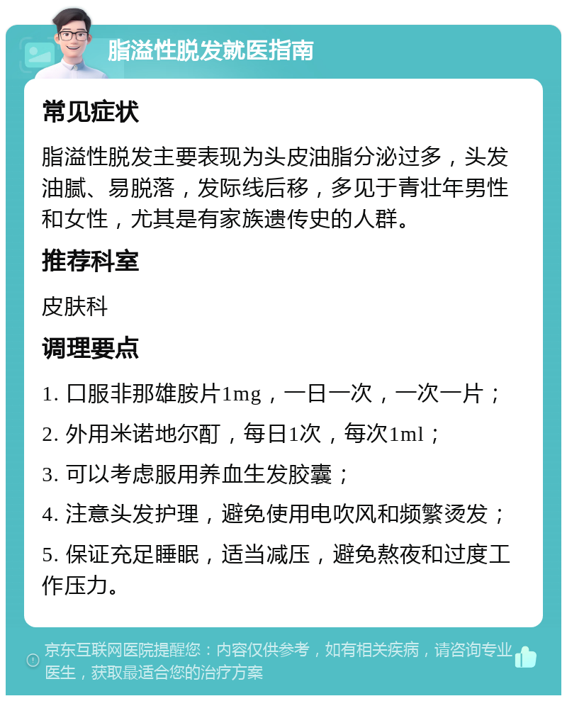 脂溢性脱发就医指南 常见症状 脂溢性脱发主要表现为头皮油脂分泌过多，头发油腻、易脱落，发际线后移，多见于青壮年男性和女性，尤其是有家族遗传史的人群。 推荐科室 皮肤科 调理要点 1. 口服非那雄胺片1mg，一日一次，一次一片； 2. 外用米诺地尔酊，每日1次，每次1ml； 3. 可以考虑服用养血生发胶囊； 4. 注意头发护理，避免使用电吹风和频繁烫发； 5. 保证充足睡眠，适当减压，避免熬夜和过度工作压力。