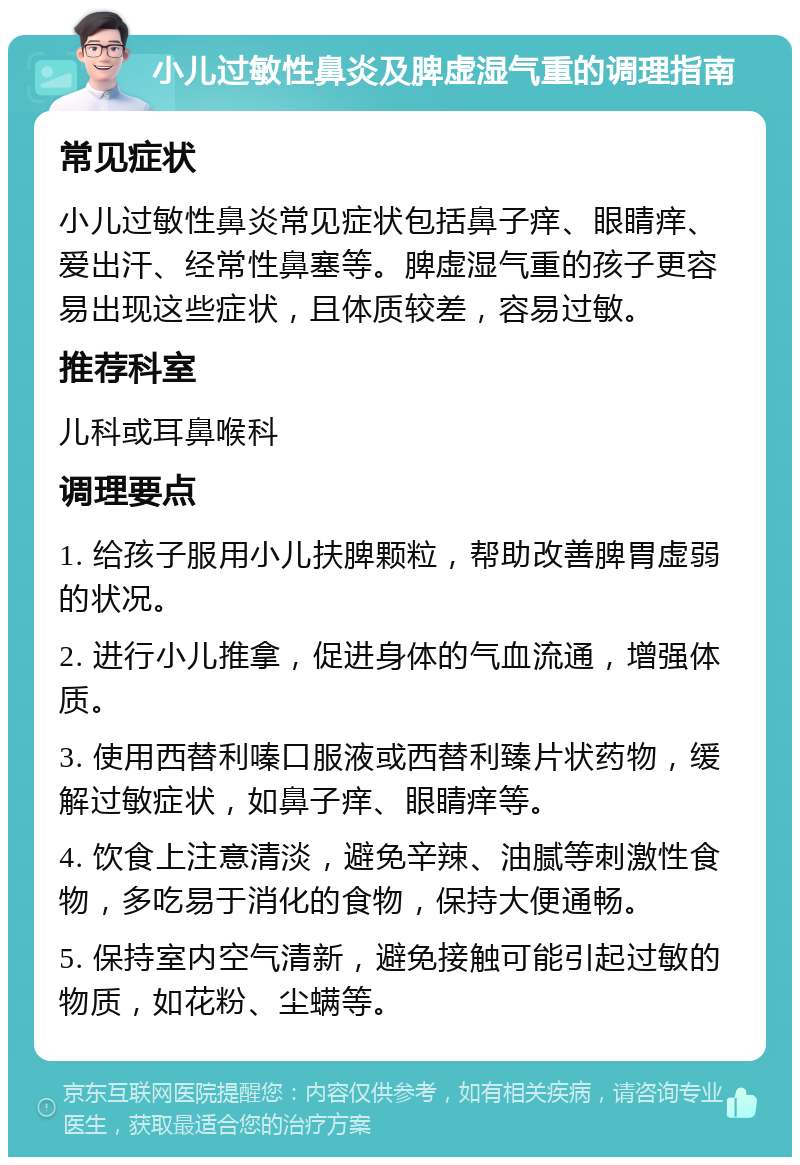 小儿过敏性鼻炎及脾虚湿气重的调理指南 常见症状 小儿过敏性鼻炎常见症状包括鼻子痒、眼睛痒、爱出汗、经常性鼻塞等。脾虚湿气重的孩子更容易出现这些症状，且体质较差，容易过敏。 推荐科室 儿科或耳鼻喉科 调理要点 1. 给孩子服用小儿扶脾颗粒，帮助改善脾胃虚弱的状况。 2. 进行小儿推拿，促进身体的气血流通，增强体质。 3. 使用西替利嗪口服液或西替利臻片状药物，缓解过敏症状，如鼻子痒、眼睛痒等。 4. 饮食上注意清淡，避免辛辣、油腻等刺激性食物，多吃易于消化的食物，保持大便通畅。 5. 保持室内空气清新，避免接触可能引起过敏的物质，如花粉、尘螨等。