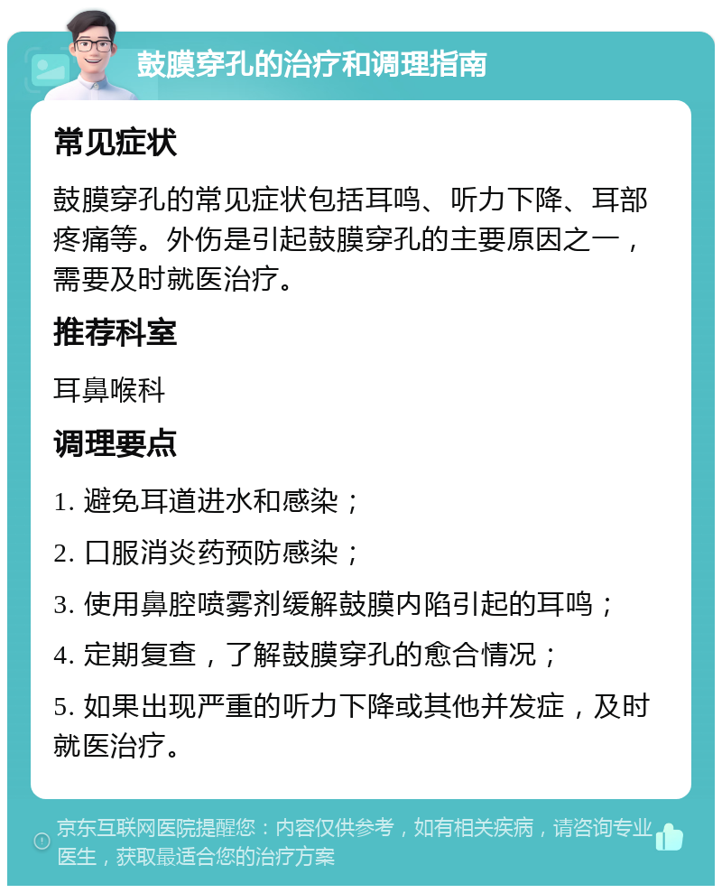 鼓膜穿孔的治疗和调理指南 常见症状 鼓膜穿孔的常见症状包括耳鸣、听力下降、耳部疼痛等。外伤是引起鼓膜穿孔的主要原因之一，需要及时就医治疗。 推荐科室 耳鼻喉科 调理要点 1. 避免耳道进水和感染； 2. 口服消炎药预防感染； 3. 使用鼻腔喷雾剂缓解鼓膜内陷引起的耳鸣； 4. 定期复查，了解鼓膜穿孔的愈合情况； 5. 如果出现严重的听力下降或其他并发症，及时就医治疗。