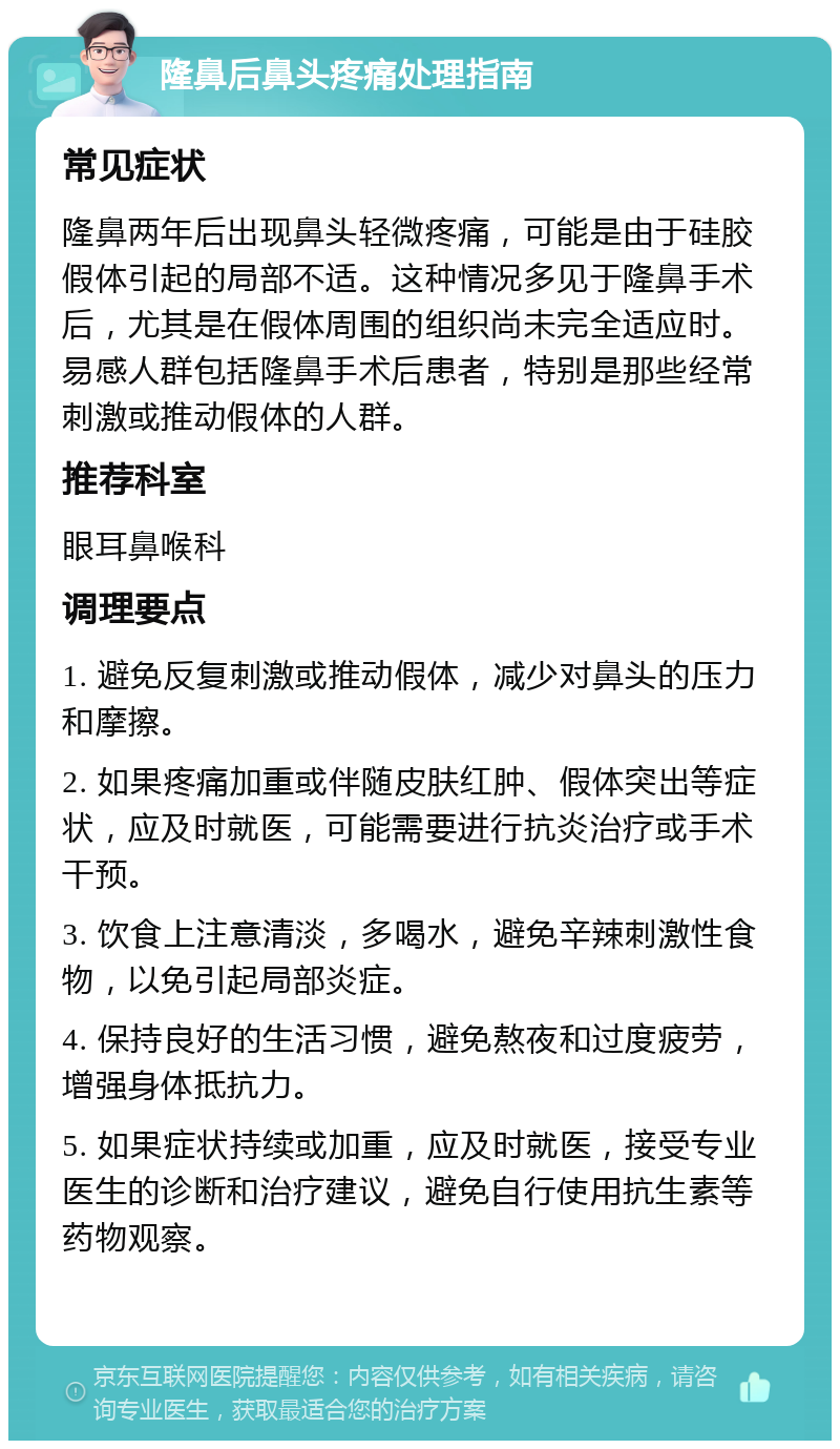 隆鼻后鼻头疼痛处理指南 常见症状 隆鼻两年后出现鼻头轻微疼痛，可能是由于硅胶假体引起的局部不适。这种情况多见于隆鼻手术后，尤其是在假体周围的组织尚未完全适应时。易感人群包括隆鼻手术后患者，特别是那些经常刺激或推动假体的人群。 推荐科室 眼耳鼻喉科 调理要点 1. 避免反复刺激或推动假体，减少对鼻头的压力和摩擦。 2. 如果疼痛加重或伴随皮肤红肿、假体突出等症状，应及时就医，可能需要进行抗炎治疗或手术干预。 3. 饮食上注意清淡，多喝水，避免辛辣刺激性食物，以免引起局部炎症。 4. 保持良好的生活习惯，避免熬夜和过度疲劳，增强身体抵抗力。 5. 如果症状持续或加重，应及时就医，接受专业医生的诊断和治疗建议，避免自行使用抗生素等药物观察。