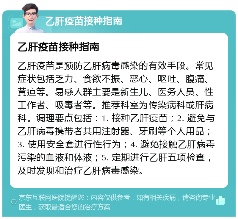 乙肝疫苗接种指南 乙肝疫苗接种指南 乙肝疫苗是预防乙肝病毒感染的有效手段。常见症状包括乏力、食欲不振、恶心、呕吐、腹痛、黄疸等。易感人群主要是新生儿、医务人员、性工作者、吸毒者等。推荐科室为传染病科或肝病科。调理要点包括：1. 接种乙肝疫苗；2. 避免与乙肝病毒携带者共用注射器、牙刷等个人用品；3. 使用安全套进行性行为；4. 避免接触乙肝病毒污染的血液和体液；5. 定期进行乙肝五项检查，及时发现和治疗乙肝病毒感染。