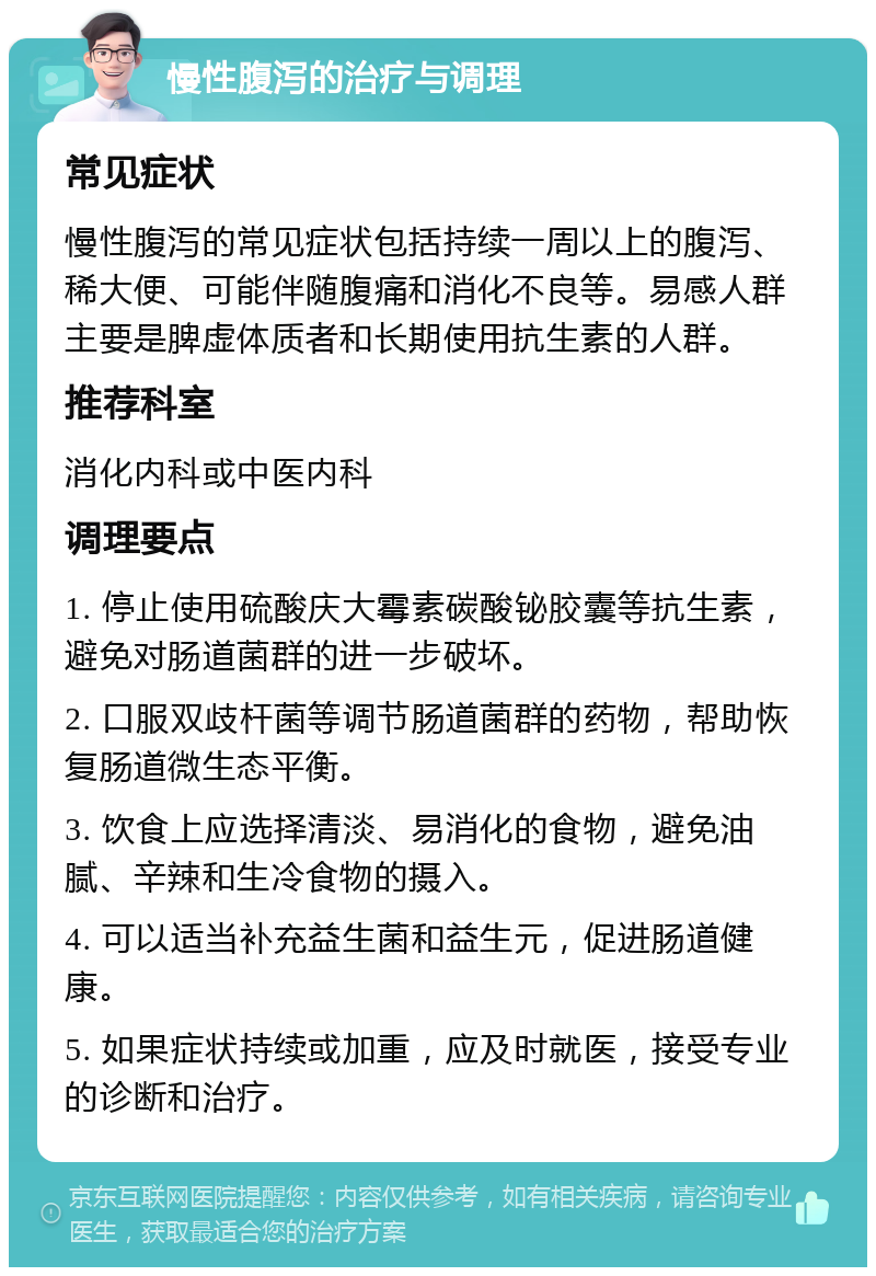 慢性腹泻的治疗与调理 常见症状 慢性腹泻的常见症状包括持续一周以上的腹泻、稀大便、可能伴随腹痛和消化不良等。易感人群主要是脾虚体质者和长期使用抗生素的人群。 推荐科室 消化内科或中医内科 调理要点 1. 停止使用硫酸庆大霉素碳酸铋胶囊等抗生素，避免对肠道菌群的进一步破坏。 2. 口服双歧杆菌等调节肠道菌群的药物，帮助恢复肠道微生态平衡。 3. 饮食上应选择清淡、易消化的食物，避免油腻、辛辣和生冷食物的摄入。 4. 可以适当补充益生菌和益生元，促进肠道健康。 5. 如果症状持续或加重，应及时就医，接受专业的诊断和治疗。