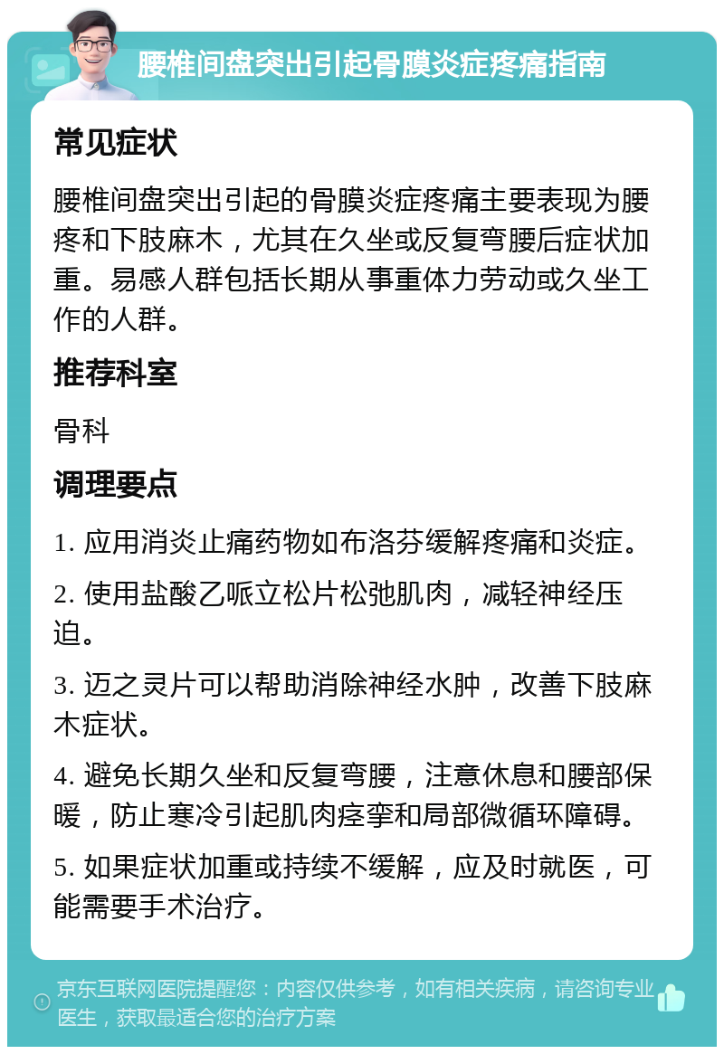 腰椎间盘突出引起骨膜炎症疼痛指南 常见症状 腰椎间盘突出引起的骨膜炎症疼痛主要表现为腰疼和下肢麻木，尤其在久坐或反复弯腰后症状加重。易感人群包括长期从事重体力劳动或久坐工作的人群。 推荐科室 骨科 调理要点 1. 应用消炎止痛药物如布洛芬缓解疼痛和炎症。 2. 使用盐酸乙哌立松片松弛肌肉，减轻神经压迫。 3. 迈之灵片可以帮助消除神经水肿，改善下肢麻木症状。 4. 避免长期久坐和反复弯腰，注意休息和腰部保暖，防止寒冷引起肌肉痉挛和局部微循环障碍。 5. 如果症状加重或持续不缓解，应及时就医，可能需要手术治疗。