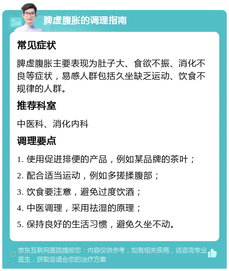 脾虚腹胀的调理指南 常见症状 脾虚腹胀主要表现为肚子大、食欲不振、消化不良等症状，易感人群包括久坐缺乏运动、饮食不规律的人群。 推荐科室 中医科、消化内科 调理要点 1. 使用促进排便的产品，例如某品牌的茶叶； 2. 配合适当运动，例如多搓揉腹部； 3. 饮食要注意，避免过度饮酒； 4. 中医调理，采用祛湿的原理； 5. 保持良好的生活习惯，避免久坐不动。