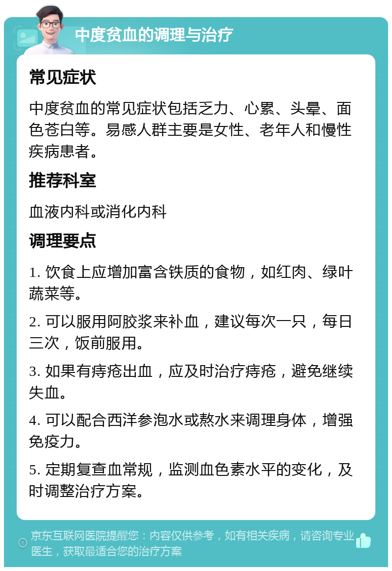 中度贫血的调理与治疗 常见症状 中度贫血的常见症状包括乏力、心累、头晕、面色苍白等。易感人群主要是女性、老年人和慢性疾病患者。 推荐科室 血液内科或消化内科 调理要点 1. 饮食上应增加富含铁质的食物，如红肉、绿叶蔬菜等。 2. 可以服用阿胶浆来补血，建议每次一只，每日三次，饭前服用。 3. 如果有痔疮出血，应及时治疗痔疮，避免继续失血。 4. 可以配合西洋参泡水或熬水来调理身体，增强免疫力。 5. 定期复查血常规，监测血色素水平的变化，及时调整治疗方案。