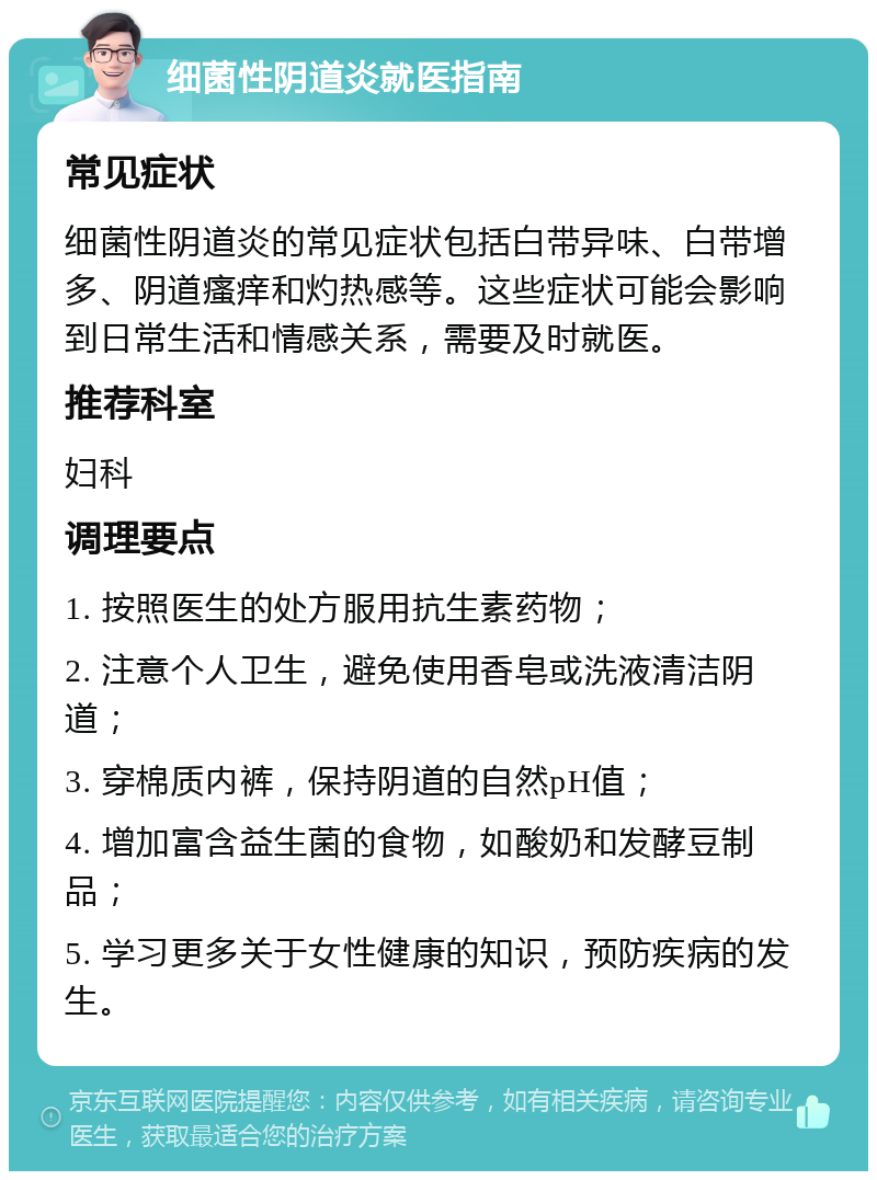 细菌性阴道炎就医指南 常见症状 细菌性阴道炎的常见症状包括白带异味、白带增多、阴道瘙痒和灼热感等。这些症状可能会影响到日常生活和情感关系，需要及时就医。 推荐科室 妇科 调理要点 1. 按照医生的处方服用抗生素药物； 2. 注意个人卫生，避免使用香皂或洗液清洁阴道； 3. 穿棉质内裤，保持阴道的自然pH值； 4. 增加富含益生菌的食物，如酸奶和发酵豆制品； 5. 学习更多关于女性健康的知识，预防疾病的发生。