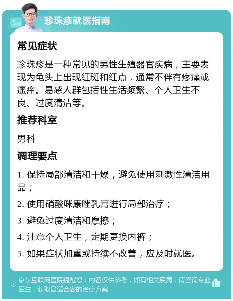 珍珠疹就医指南 常见症状 珍珠疹是一种常见的男性生殖器官疾病，主要表现为龟头上出现红斑和红点，通常不伴有疼痛或瘙痒。易感人群包括性生活频繁、个人卫生不良、过度清洁等。 推荐科室 男科 调理要点 1. 保持局部清洁和干燥，避免使用刺激性清洁用品； 2. 使用硝酸咪康唑乳膏进行局部治疗； 3. 避免过度清洁和摩擦； 4. 注意个人卫生，定期更换内裤； 5. 如果症状加重或持续不改善，应及时就医。