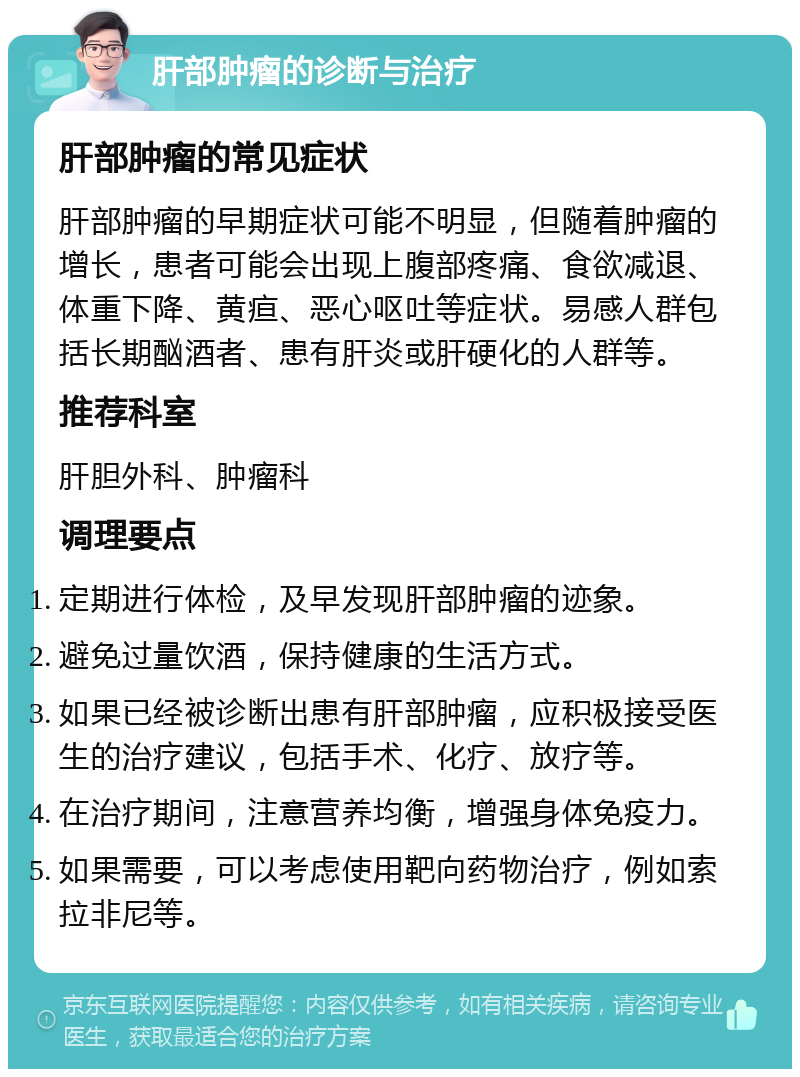 肝部肿瘤的诊断与治疗 肝部肿瘤的常见症状 肝部肿瘤的早期症状可能不明显，但随着肿瘤的增长，患者可能会出现上腹部疼痛、食欲减退、体重下降、黄疸、恶心呕吐等症状。易感人群包括长期酗酒者、患有肝炎或肝硬化的人群等。 推荐科室 肝胆外科、肿瘤科 调理要点 定期进行体检，及早发现肝部肿瘤的迹象。 避免过量饮酒，保持健康的生活方式。 如果已经被诊断出患有肝部肿瘤，应积极接受医生的治疗建议，包括手术、化疗、放疗等。 在治疗期间，注意营养均衡，增强身体免疫力。 如果需要，可以考虑使用靶向药物治疗，例如索拉非尼等。