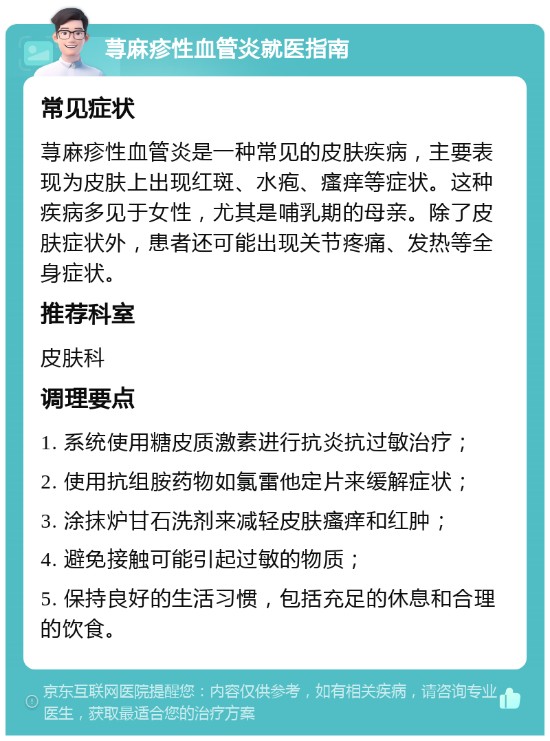 荨麻疹性血管炎就医指南 常见症状 荨麻疹性血管炎是一种常见的皮肤疾病，主要表现为皮肤上出现红斑、水疱、瘙痒等症状。这种疾病多见于女性，尤其是哺乳期的母亲。除了皮肤症状外，患者还可能出现关节疼痛、发热等全身症状。 推荐科室 皮肤科 调理要点 1. 系统使用糖皮质激素进行抗炎抗过敏治疗； 2. 使用抗组胺药物如氯雷他定片来缓解症状； 3. 涂抹炉甘石洗剂来减轻皮肤瘙痒和红肿； 4. 避免接触可能引起过敏的物质； 5. 保持良好的生活习惯，包括充足的休息和合理的饮食。