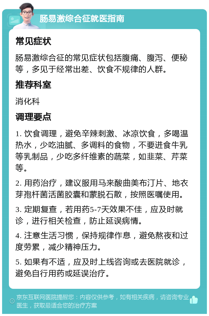 肠易激综合征就医指南 常见症状 肠易激综合征的常见症状包括腹痛、腹泻、便秘等，多见于经常出差、饮食不规律的人群。 推荐科室 消化科 调理要点 1. 饮食调理，避免辛辣刺激、冰凉饮食，多喝温热水，少吃油腻、多调料的食物，不要进食牛乳等乳制品，少吃多纤维素的蔬菜，如韭菜、芹菜等。 2. 用药治疗，建议服用马来酸曲美布汀片、地衣芽孢杆菌活菌胶囊和蒙脱石散，按照医嘱使用。 3. 定期复查，若用药5-7天效果不佳，应及时就诊，进行相关检查，防止延误病情。 4. 注意生活习惯，保持规律作息，避免熬夜和过度劳累，减少精神压力。 5. 如果有不适，应及时上线咨询或去医院就诊，避免自行用药或延误治疗。