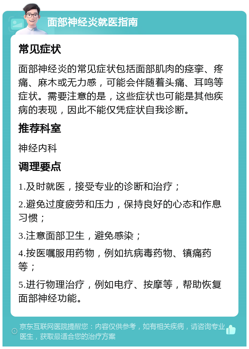 面部神经炎就医指南 常见症状 面部神经炎的常见症状包括面部肌肉的痉挛、疼痛、麻木或无力感，可能会伴随着头痛、耳鸣等症状。需要注意的是，这些症状也可能是其他疾病的表现，因此不能仅凭症状自我诊断。 推荐科室 神经内科 调理要点 1.及时就医，接受专业的诊断和治疗； 2.避免过度疲劳和压力，保持良好的心态和作息习惯； 3.注意面部卫生，避免感染； 4.按医嘱服用药物，例如抗病毒药物、镇痛药等； 5.进行物理治疗，例如电疗、按摩等，帮助恢复面部神经功能。