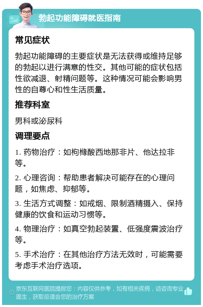 勃起功能障碍就医指南 常见症状 勃起功能障碍的主要症状是无法获得或维持足够的勃起以进行满意的性交。其他可能的症状包括性欲减退、射精问题等。这种情况可能会影响男性的自尊心和性生活质量。 推荐科室 男科或泌尿科 调理要点 1. 药物治疗：如枸橼酸西地那非片、他达拉非等。 2. 心理咨询：帮助患者解决可能存在的心理问题，如焦虑、抑郁等。 3. 生活方式调整：如戒烟、限制酒精摄入、保持健康的饮食和运动习惯等。 4. 物理治疗：如真空勃起装置、低强度震波治疗等。 5. 手术治疗：在其他治疗方法无效时，可能需要考虑手术治疗选项。