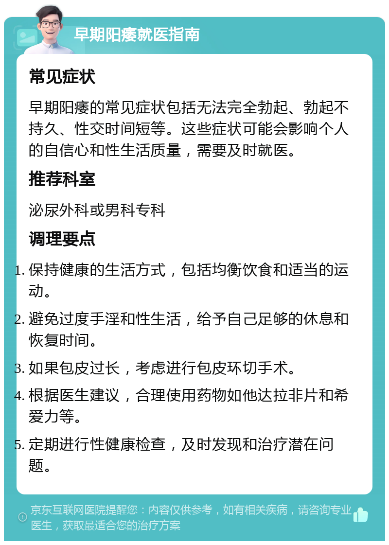 早期阳痿就医指南 常见症状 早期阳痿的常见症状包括无法完全勃起、勃起不持久、性交时间短等。这些症状可能会影响个人的自信心和性生活质量，需要及时就医。 推荐科室 泌尿外科或男科专科 调理要点 保持健康的生活方式，包括均衡饮食和适当的运动。 避免过度手淫和性生活，给予自己足够的休息和恢复时间。 如果包皮过长，考虑进行包皮环切手术。 根据医生建议，合理使用药物如他达拉非片和希爱力等。 定期进行性健康检查，及时发现和治疗潜在问题。