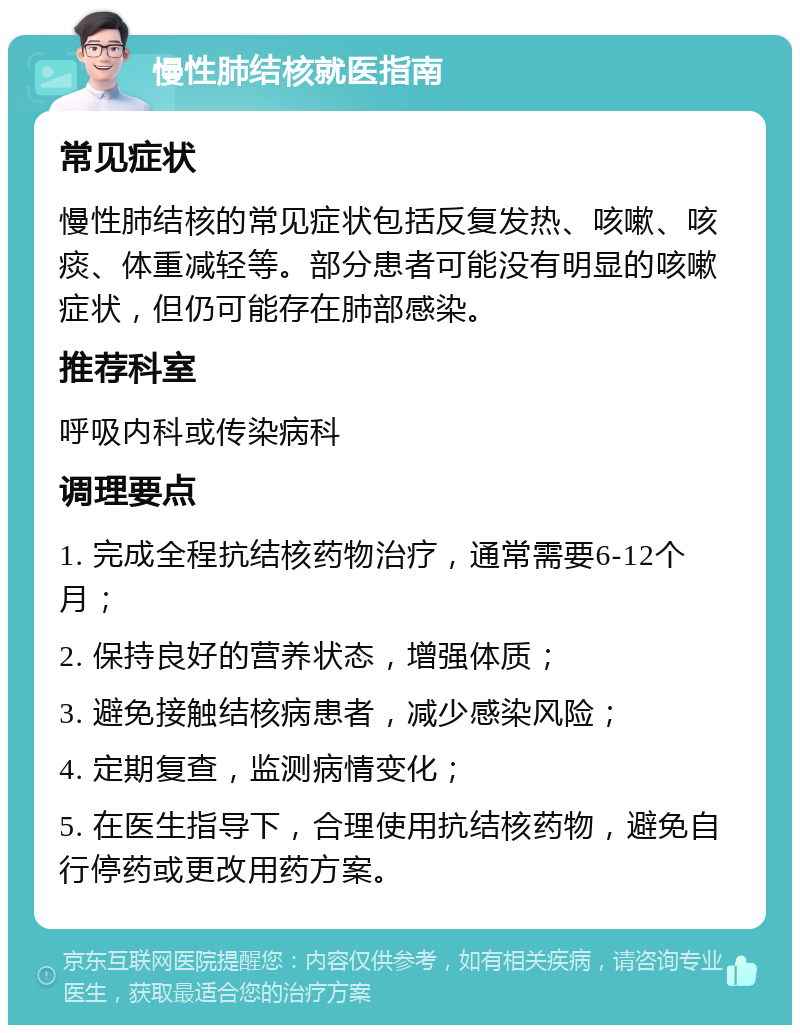 慢性肺结核就医指南 常见症状 慢性肺结核的常见症状包括反复发热、咳嗽、咳痰、体重减轻等。部分患者可能没有明显的咳嗽症状，但仍可能存在肺部感染。 推荐科室 呼吸内科或传染病科 调理要点 1. 完成全程抗结核药物治疗，通常需要6-12个月； 2. 保持良好的营养状态，增强体质； 3. 避免接触结核病患者，减少感染风险； 4. 定期复查，监测病情变化； 5. 在医生指导下，合理使用抗结核药物，避免自行停药或更改用药方案。