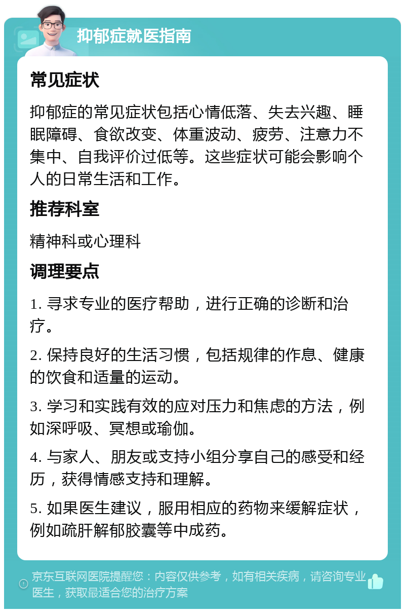 抑郁症就医指南 常见症状 抑郁症的常见症状包括心情低落、失去兴趣、睡眠障碍、食欲改变、体重波动、疲劳、注意力不集中、自我评价过低等。这些症状可能会影响个人的日常生活和工作。 推荐科室 精神科或心理科 调理要点 1. 寻求专业的医疗帮助，进行正确的诊断和治疗。 2. 保持良好的生活习惯，包括规律的作息、健康的饮食和适量的运动。 3. 学习和实践有效的应对压力和焦虑的方法，例如深呼吸、冥想或瑜伽。 4. 与家人、朋友或支持小组分享自己的感受和经历，获得情感支持和理解。 5. 如果医生建议，服用相应的药物来缓解症状，例如疏肝解郁胶囊等中成药。