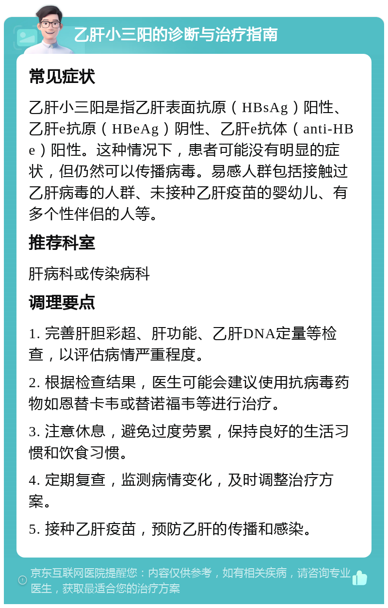 乙肝小三阳的诊断与治疗指南 常见症状 乙肝小三阳是指乙肝表面抗原（HBsAg）阳性、乙肝e抗原（HBeAg）阴性、乙肝e抗体（anti-HBe）阳性。这种情况下，患者可能没有明显的症状，但仍然可以传播病毒。易感人群包括接触过乙肝病毒的人群、未接种乙肝疫苗的婴幼儿、有多个性伴侣的人等。 推荐科室 肝病科或传染病科 调理要点 1. 完善肝胆彩超、肝功能、乙肝DNA定量等检查，以评估病情严重程度。 2. 根据检查结果，医生可能会建议使用抗病毒药物如恩替卡韦或替诺福韦等进行治疗。 3. 注意休息，避免过度劳累，保持良好的生活习惯和饮食习惯。 4. 定期复查，监测病情变化，及时调整治疗方案。 5. 接种乙肝疫苗，预防乙肝的传播和感染。