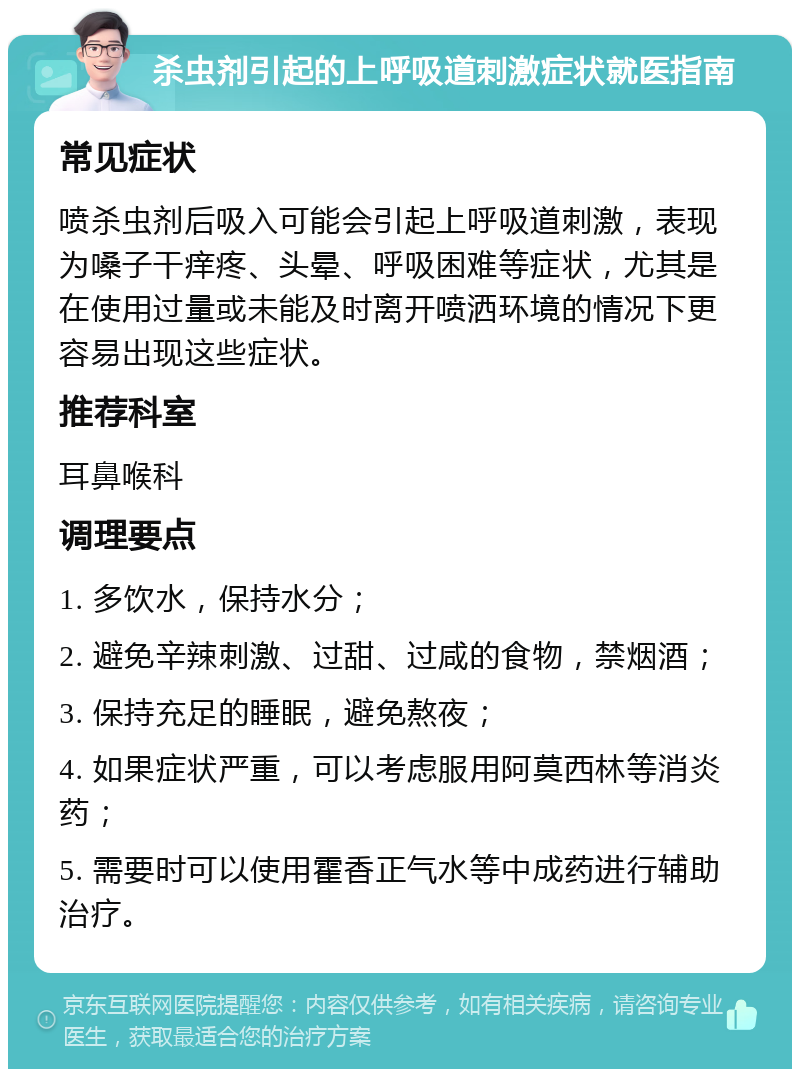 杀虫剂引起的上呼吸道刺激症状就医指南 常见症状 喷杀虫剂后吸入可能会引起上呼吸道刺激，表现为嗓子干痒疼、头晕、呼吸困难等症状，尤其是在使用过量或未能及时离开喷洒环境的情况下更容易出现这些症状。 推荐科室 耳鼻喉科 调理要点 1. 多饮水，保持水分； 2. 避免辛辣刺激、过甜、过咸的食物，禁烟酒； 3. 保持充足的睡眠，避免熬夜； 4. 如果症状严重，可以考虑服用阿莫西林等消炎药； 5. 需要时可以使用霍香正气水等中成药进行辅助治疗。