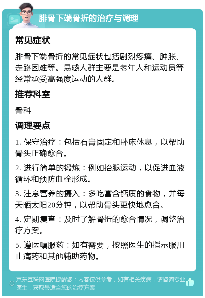 腓骨下端骨折的治疗与调理 常见症状 腓骨下端骨折的常见症状包括剧烈疼痛、肿胀、走路困难等。易感人群主要是老年人和运动员等经常承受高强度运动的人群。 推荐科室 骨科 调理要点 1. 保守治疗：包括石膏固定和卧床休息，以帮助骨头正确愈合。 2. 进行简单的锻炼：例如抬腿运动，以促进血液循环和预防血栓形成。 3. 注意营养的摄入：多吃富含钙质的食物，并每天晒太阳20分钟，以帮助骨头更快地愈合。 4. 定期复查：及时了解骨折的愈合情况，调整治疗方案。 5. 遵医嘱服药：如有需要，按照医生的指示服用止痛药和其他辅助药物。