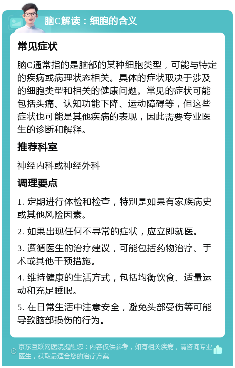 脑C解读：细胞的含义 常见症状 脑C通常指的是脑部的某种细胞类型，可能与特定的疾病或病理状态相关。具体的症状取决于涉及的细胞类型和相关的健康问题。常见的症状可能包括头痛、认知功能下降、运动障碍等，但这些症状也可能是其他疾病的表现，因此需要专业医生的诊断和解释。 推荐科室 神经内科或神经外科 调理要点 1. 定期进行体检和检查，特别是如果有家族病史或其他风险因素。 2. 如果出现任何不寻常的症状，应立即就医。 3. 遵循医生的治疗建议，可能包括药物治疗、手术或其他干预措施。 4. 维持健康的生活方式，包括均衡饮食、适量运动和充足睡眠。 5. 在日常生活中注意安全，避免头部受伤等可能导致脑部损伤的行为。