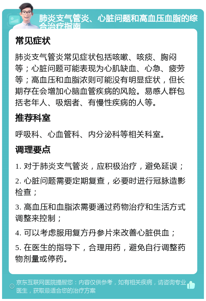 肺炎支气管炎、心脏问题和高血压血脂的综合治疗指南 常见症状 肺炎支气管炎常见症状包括咳嗽、咳痰、胸闷等；心脏问题可能表现为心肌缺血、心急、疲劳等；高血压和血脂浓则可能没有明显症状，但长期存在会增加心脑血管疾病的风险。易感人群包括老年人、吸烟者、有慢性疾病的人等。 推荐科室 呼吸科、心血管科、内分泌科等相关科室。 调理要点 1. 对于肺炎支气管炎，应积极治疗，避免延误； 2. 心脏问题需要定期复查，必要时进行冠脉造影检查； 3. 高血压和血脂浓需要通过药物治疗和生活方式调整来控制； 4. 可以考虑服用复方丹参片来改善心脏供血； 5. 在医生的指导下，合理用药，避免自行调整药物剂量或停药。