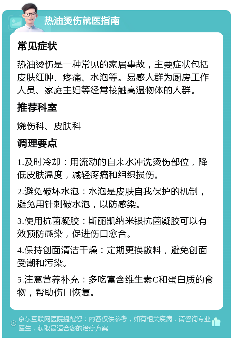 热油烫伤就医指南 常见症状 热油烫伤是一种常见的家居事故，主要症状包括皮肤红肿、疼痛、水泡等。易感人群为厨房工作人员、家庭主妇等经常接触高温物体的人群。 推荐科室 烧伤科、皮肤科 调理要点 1.及时冷却：用流动的自来水冲洗烫伤部位，降低皮肤温度，减轻疼痛和组织损伤。 2.避免破坏水泡：水泡是皮肤自我保护的机制，避免用针刺破水泡，以防感染。 3.使用抗菌凝胶：斯丽凯纳米银抗菌凝胶可以有效预防感染，促进伤口愈合。 4.保持创面清洁干燥：定期更换敷料，避免创面受潮和污染。 5.注意营养补充：多吃富含维生素C和蛋白质的食物，帮助伤口恢复。