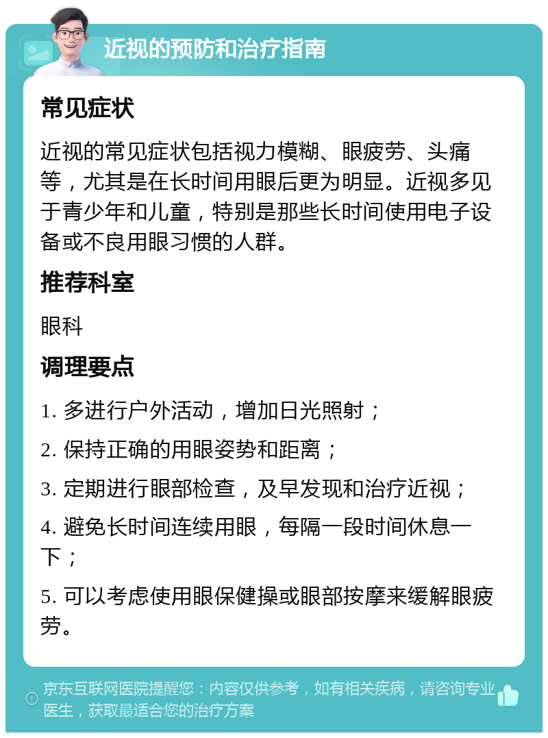 近视的预防和治疗指南 常见症状 近视的常见症状包括视力模糊、眼疲劳、头痛等，尤其是在长时间用眼后更为明显。近视多见于青少年和儿童，特别是那些长时间使用电子设备或不良用眼习惯的人群。 推荐科室 眼科 调理要点 1. 多进行户外活动，增加日光照射； 2. 保持正确的用眼姿势和距离； 3. 定期进行眼部检查，及早发现和治疗近视； 4. 避免长时间连续用眼，每隔一段时间休息一下； 5. 可以考虑使用眼保健操或眼部按摩来缓解眼疲劳。