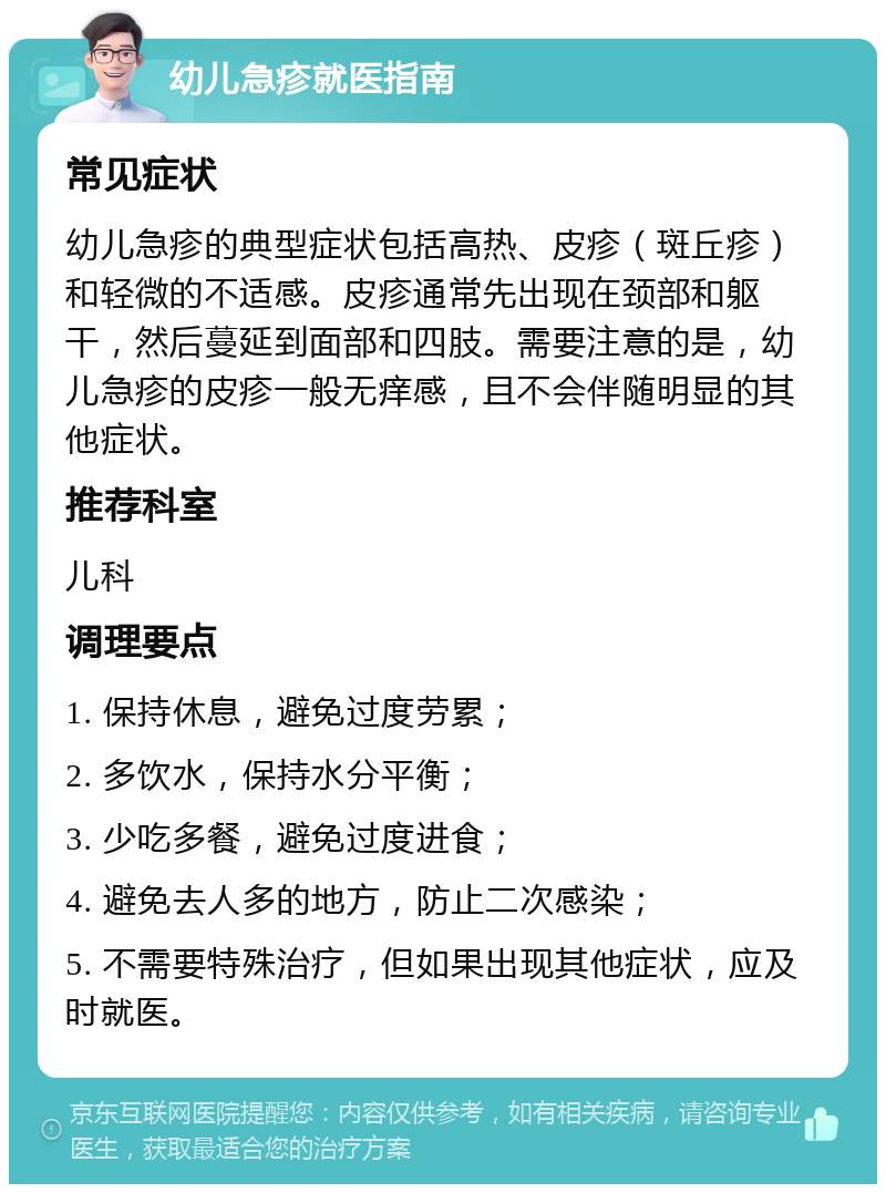 幼儿急疹就医指南 常见症状 幼儿急疹的典型症状包括高热、皮疹（斑丘疹）和轻微的不适感。皮疹通常先出现在颈部和躯干，然后蔓延到面部和四肢。需要注意的是，幼儿急疹的皮疹一般无痒感，且不会伴随明显的其他症状。 推荐科室 儿科 调理要点 1. 保持休息，避免过度劳累； 2. 多饮水，保持水分平衡； 3. 少吃多餐，避免过度进食； 4. 避免去人多的地方，防止二次感染； 5. 不需要特殊治疗，但如果出现其他症状，应及时就医。