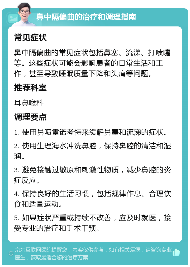 鼻中隔偏曲的治疗和调理指南 常见症状 鼻中隔偏曲的常见症状包括鼻塞、流涕、打喷嚏等。这些症状可能会影响患者的日常生活和工作，甚至导致睡眠质量下降和头痛等问题。 推荐科室 耳鼻喉科 调理要点 1. 使用鼻喷雷诺考特来缓解鼻塞和流涕的症状。 2. 使用生理海水冲洗鼻腔，保持鼻腔的清洁和湿润。 3. 避免接触过敏原和刺激性物质，减少鼻腔的炎症反应。 4. 保持良好的生活习惯，包括规律作息、合理饮食和适量运动。 5. 如果症状严重或持续不改善，应及时就医，接受专业的治疗和手术干预。