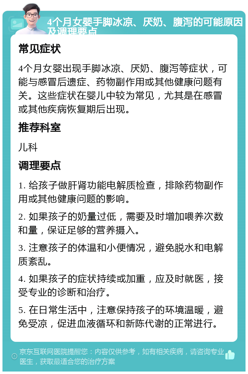 4个月女婴手脚冰凉、厌奶、腹泻的可能原因及调理要点 常见症状 4个月女婴出现手脚冰凉、厌奶、腹泻等症状，可能与感冒后遗症、药物副作用或其他健康问题有关。这些症状在婴儿中较为常见，尤其是在感冒或其他疾病恢复期后出现。 推荐科室 儿科 调理要点 1. 给孩子做肝肾功能电解质检查，排除药物副作用或其他健康问题的影响。 2. 如果孩子的奶量过低，需要及时增加喂养次数和量，保证足够的营养摄入。 3. 注意孩子的体温和小便情况，避免脱水和电解质紊乱。 4. 如果孩子的症状持续或加重，应及时就医，接受专业的诊断和治疗。 5. 在日常生活中，注意保持孩子的环境温暖，避免受凉，促进血液循环和新陈代谢的正常进行。