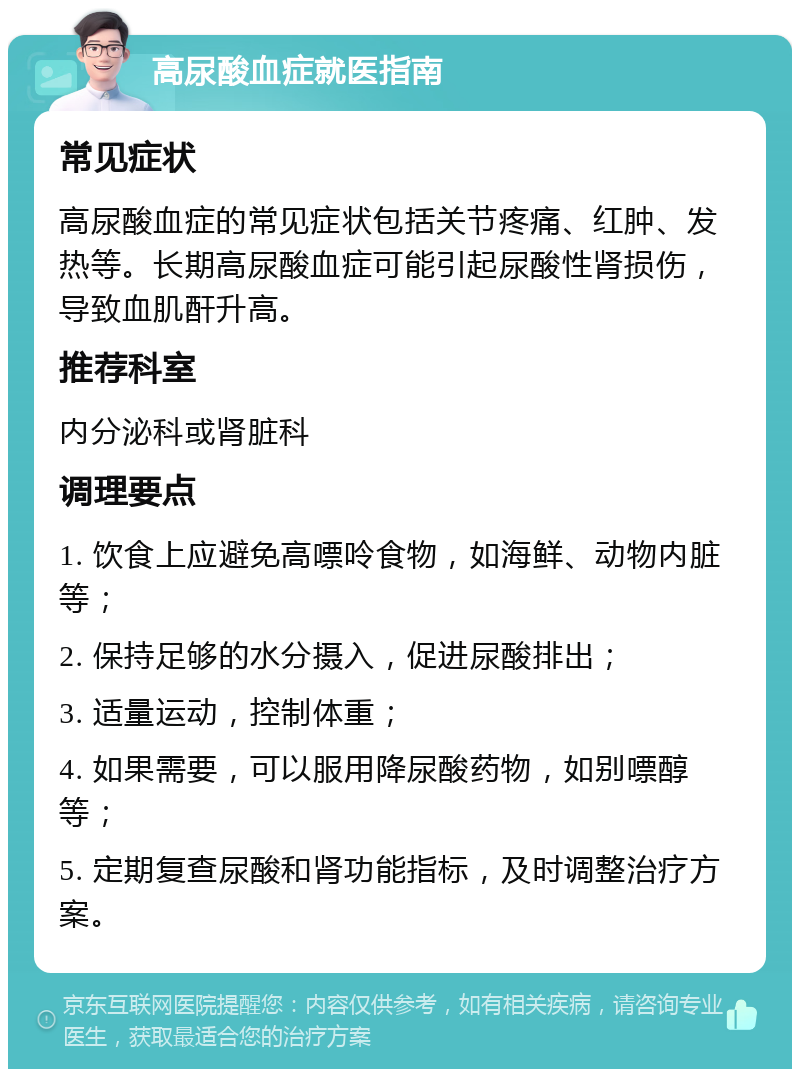 高尿酸血症就医指南 常见症状 高尿酸血症的常见症状包括关节疼痛、红肿、发热等。长期高尿酸血症可能引起尿酸性肾损伤，导致血肌酐升高。 推荐科室 内分泌科或肾脏科 调理要点 1. 饮食上应避免高嘌呤食物，如海鲜、动物内脏等； 2. 保持足够的水分摄入，促进尿酸排出； 3. 适量运动，控制体重； 4. 如果需要，可以服用降尿酸药物，如别嘌醇等； 5. 定期复查尿酸和肾功能指标，及时调整治疗方案。