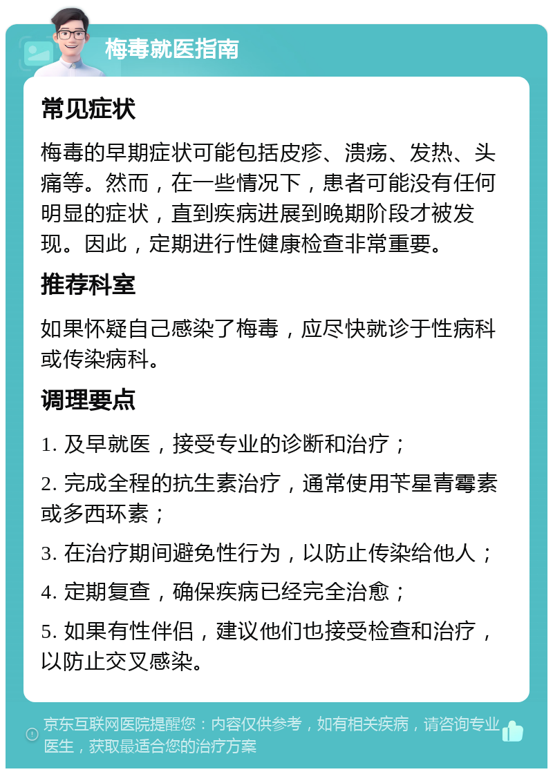 梅毒就医指南 常见症状 梅毒的早期症状可能包括皮疹、溃疡、发热、头痛等。然而，在一些情况下，患者可能没有任何明显的症状，直到疾病进展到晚期阶段才被发现。因此，定期进行性健康检查非常重要。 推荐科室 如果怀疑自己感染了梅毒，应尽快就诊于性病科或传染病科。 调理要点 1. 及早就医，接受专业的诊断和治疗； 2. 完成全程的抗生素治疗，通常使用苄星青霉素或多西环素； 3. 在治疗期间避免性行为，以防止传染给他人； 4. 定期复查，确保疾病已经完全治愈； 5. 如果有性伴侣，建议他们也接受检查和治疗，以防止交叉感染。