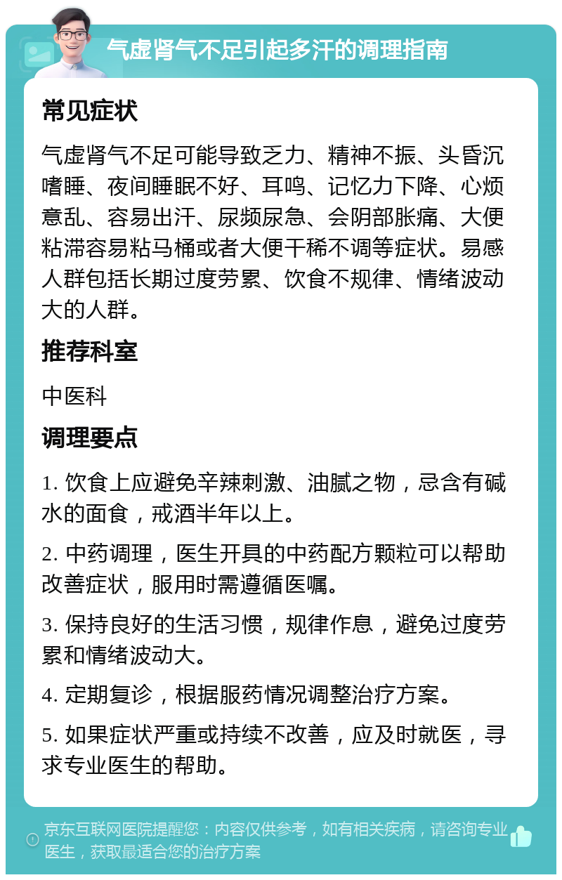 气虚肾气不足引起多汗的调理指南 常见症状 气虚肾气不足可能导致乏力、精神不振、头昏沉嗜睡、夜间睡眠不好、耳鸣、记忆力下降、心烦意乱、容易出汗、尿频尿急、会阴部胀痛、大便粘滞容易粘马桶或者大便干稀不调等症状。易感人群包括长期过度劳累、饮食不规律、情绪波动大的人群。 推荐科室 中医科 调理要点 1. 饮食上应避免辛辣刺激、油腻之物，忌含有碱水的面食，戒酒半年以上。 2. 中药调理，医生开具的中药配方颗粒可以帮助改善症状，服用时需遵循医嘱。 3. 保持良好的生活习惯，规律作息，避免过度劳累和情绪波动大。 4. 定期复诊，根据服药情况调整治疗方案。 5. 如果症状严重或持续不改善，应及时就医，寻求专业医生的帮助。