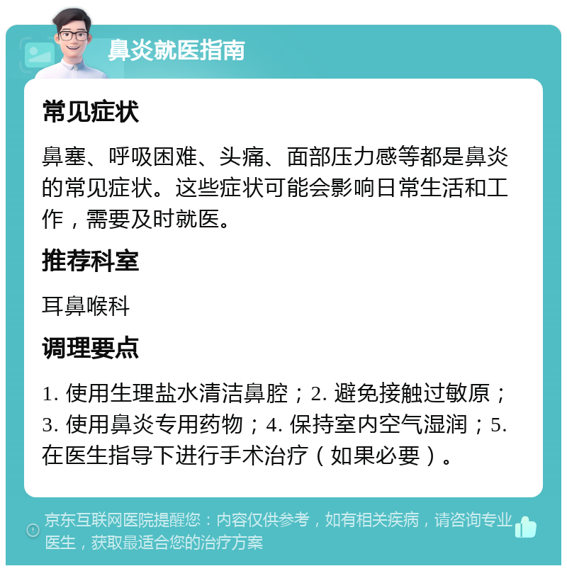 鼻炎就医指南 常见症状 鼻塞、呼吸困难、头痛、面部压力感等都是鼻炎的常见症状。这些症状可能会影响日常生活和工作，需要及时就医。 推荐科室 耳鼻喉科 调理要点 1. 使用生理盐水清洁鼻腔；2. 避免接触过敏原；3. 使用鼻炎专用药物；4. 保持室内空气湿润；5. 在医生指导下进行手术治疗（如果必要）。