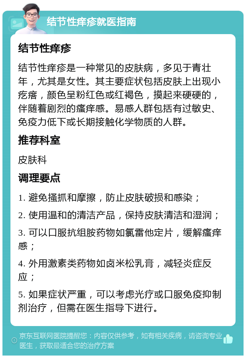 结节性痒疹就医指南 结节性痒疹 结节性痒疹是一种常见的皮肤病，多见于青壮年，尤其是女性。其主要症状包括皮肤上出现小疙瘩，颜色呈粉红色或红褐色，摸起来硬硬的，伴随着剧烈的瘙痒感。易感人群包括有过敏史、免疫力低下或长期接触化学物质的人群。 推荐科室 皮肤科 调理要点 1. 避免搔抓和摩擦，防止皮肤破损和感染； 2. 使用温和的清洁产品，保持皮肤清洁和湿润； 3. 可以口服抗组胺药物如氯雷他定片，缓解瘙痒感； 4. 外用激素类药物如卤米松乳膏，减轻炎症反应； 5. 如果症状严重，可以考虑光疗或口服免疫抑制剂治疗，但需在医生指导下进行。