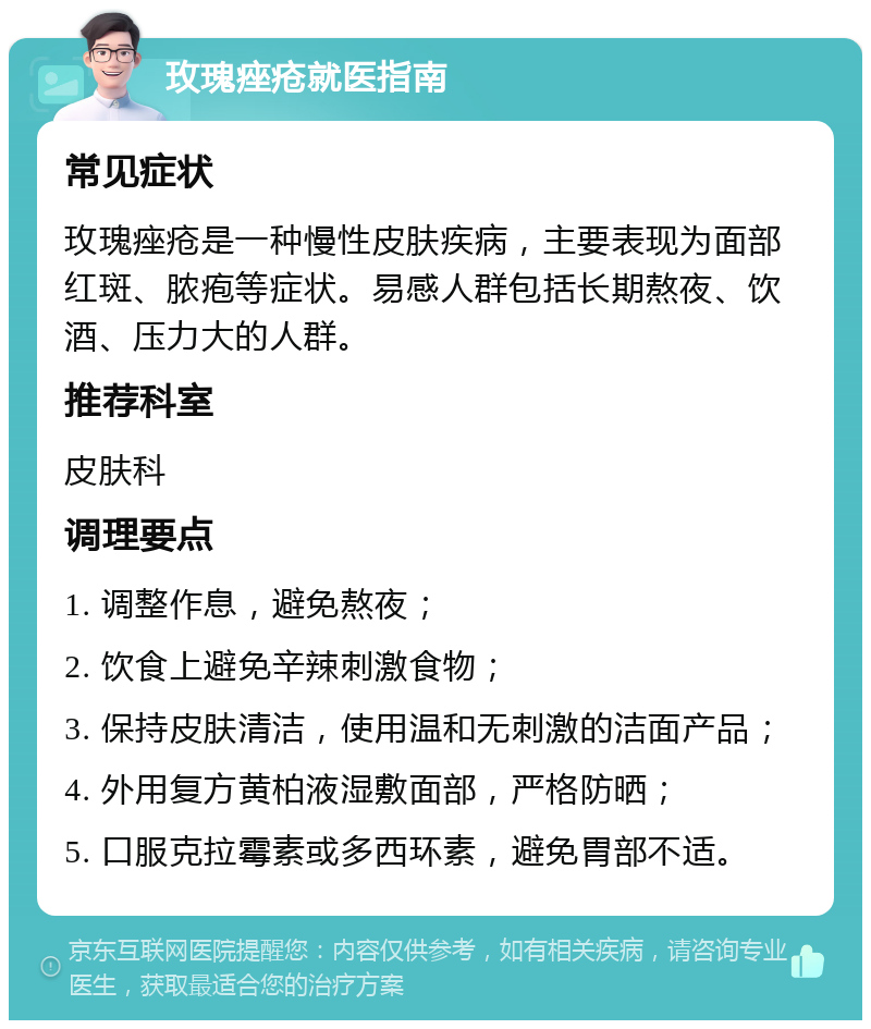 玫瑰痤疮就医指南 常见症状 玫瑰痤疮是一种慢性皮肤疾病，主要表现为面部红斑、脓疱等症状。易感人群包括长期熬夜、饮酒、压力大的人群。 推荐科室 皮肤科 调理要点 1. 调整作息，避免熬夜； 2. 饮食上避免辛辣刺激食物； 3. 保持皮肤清洁，使用温和无刺激的洁面产品； 4. 外用复方黄柏液湿敷面部，严格防晒； 5. 口服克拉霉素或多西环素，避免胃部不适。