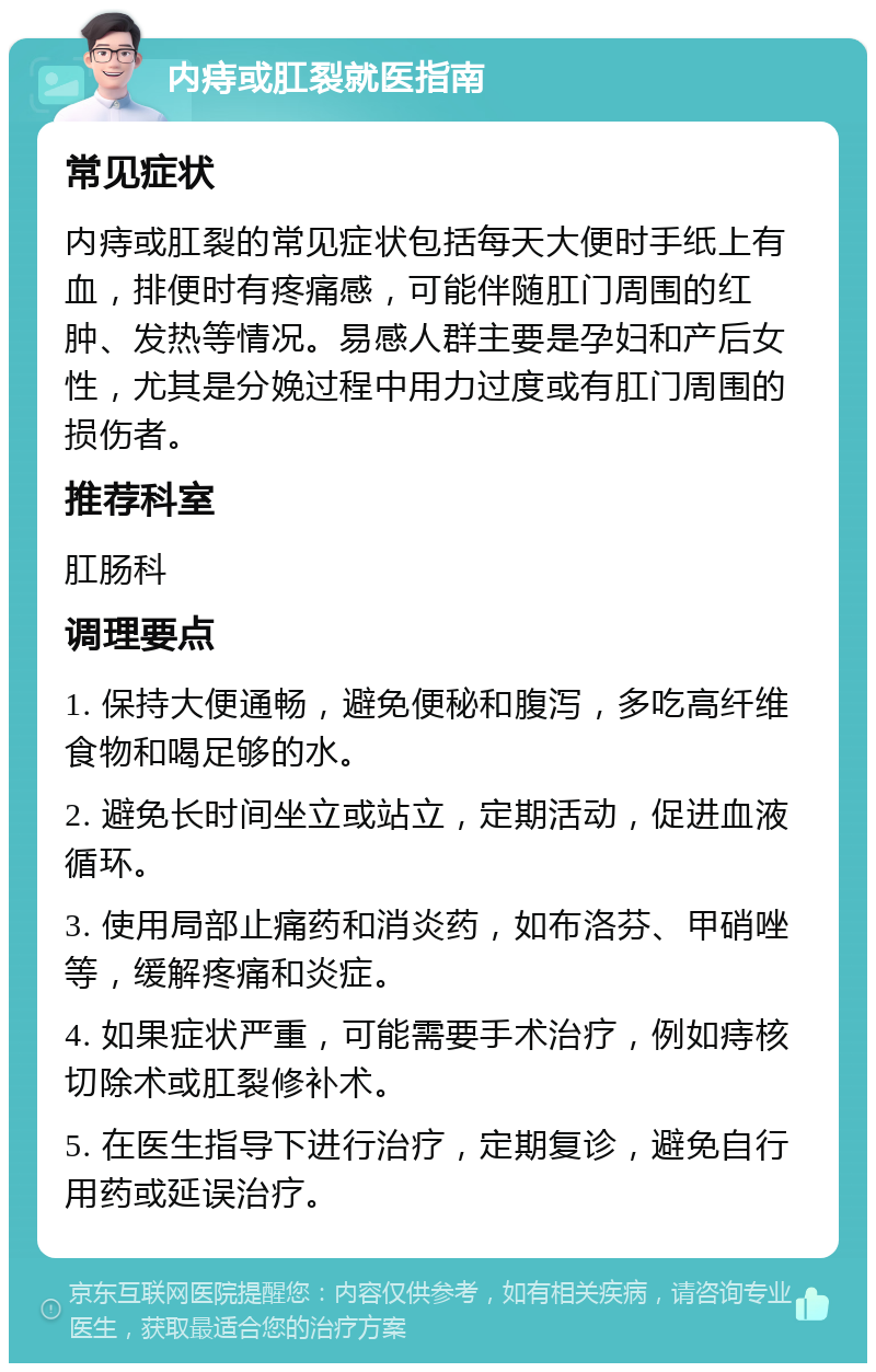 内痔或肛裂就医指南 常见症状 内痔或肛裂的常见症状包括每天大便时手纸上有血，排便时有疼痛感，可能伴随肛门周围的红肿、发热等情况。易感人群主要是孕妇和产后女性，尤其是分娩过程中用力过度或有肛门周围的损伤者。 推荐科室 肛肠科 调理要点 1. 保持大便通畅，避免便秘和腹泻，多吃高纤维食物和喝足够的水。 2. 避免长时间坐立或站立，定期活动，促进血液循环。 3. 使用局部止痛药和消炎药，如布洛芬、甲硝唑等，缓解疼痛和炎症。 4. 如果症状严重，可能需要手术治疗，例如痔核切除术或肛裂修补术。 5. 在医生指导下进行治疗，定期复诊，避免自行用药或延误治疗。