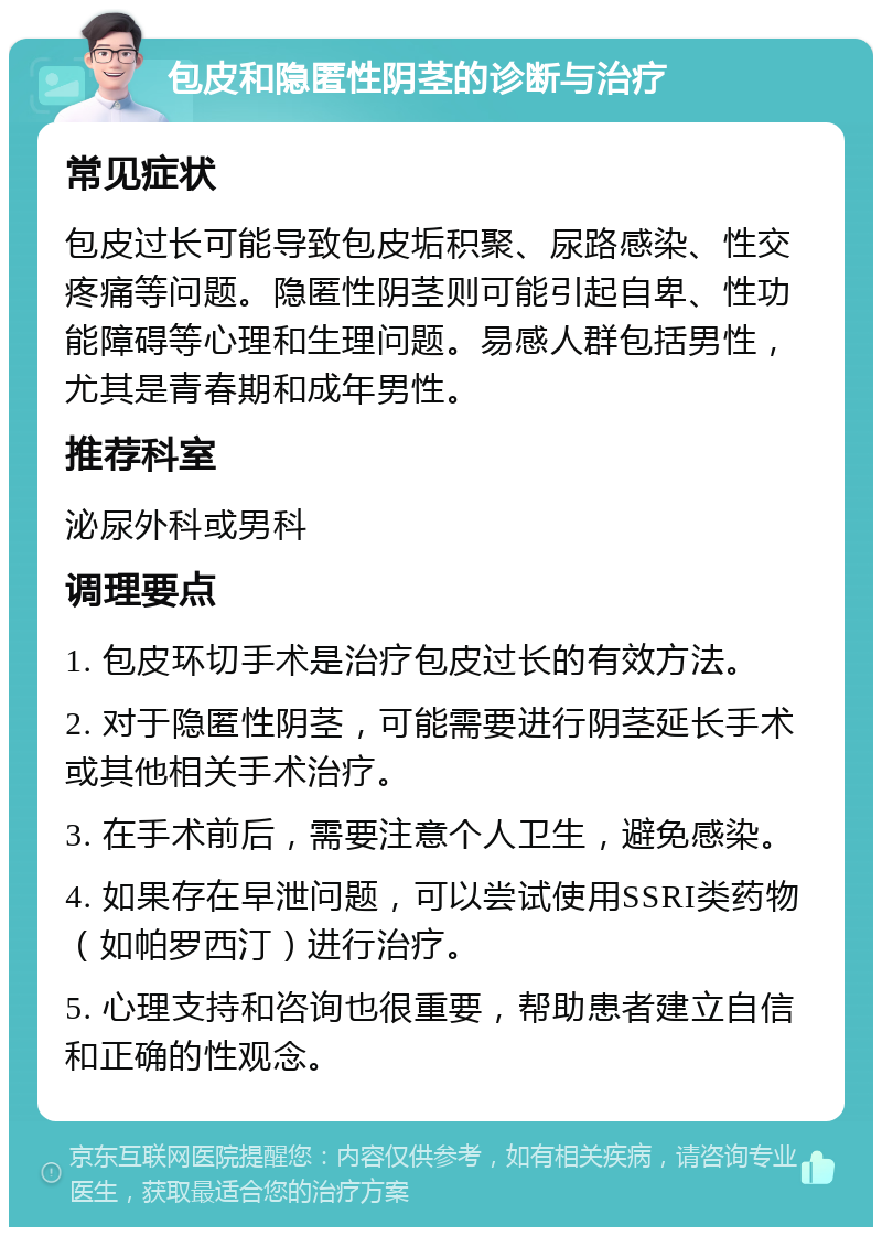 包皮和隐匿性阴茎的诊断与治疗 常见症状 包皮过长可能导致包皮垢积聚、尿路感染、性交疼痛等问题。隐匿性阴茎则可能引起自卑、性功能障碍等心理和生理问题。易感人群包括男性，尤其是青春期和成年男性。 推荐科室 泌尿外科或男科 调理要点 1. 包皮环切手术是治疗包皮过长的有效方法。 2. 对于隐匿性阴茎，可能需要进行阴茎延长手术或其他相关手术治疗。 3. 在手术前后，需要注意个人卫生，避免感染。 4. 如果存在早泄问题，可以尝试使用SSRI类药物（如帕罗西汀）进行治疗。 5. 心理支持和咨询也很重要，帮助患者建立自信和正确的性观念。