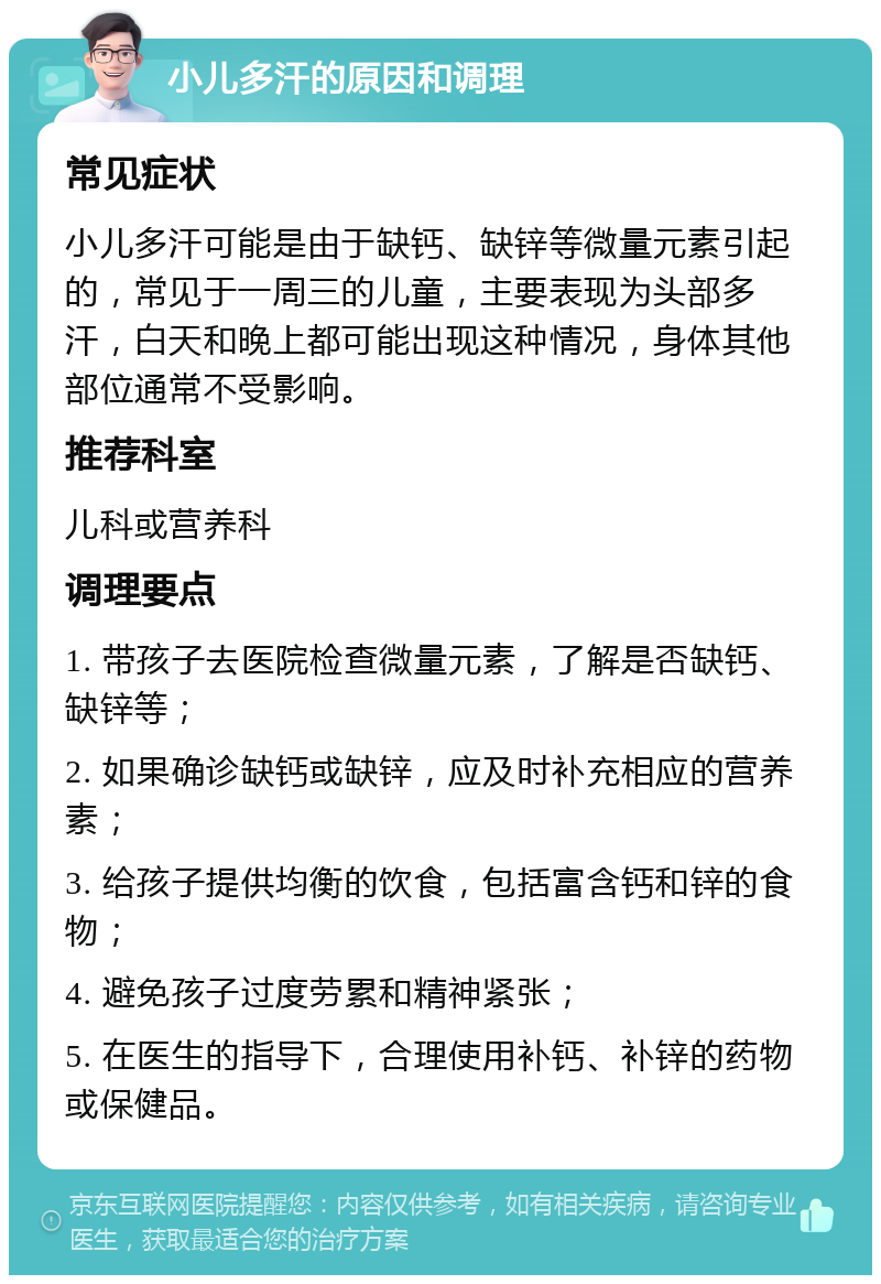 小儿多汗的原因和调理 常见症状 小儿多汗可能是由于缺钙、缺锌等微量元素引起的，常见于一周三的儿童，主要表现为头部多汗，白天和晚上都可能出现这种情况，身体其他部位通常不受影响。 推荐科室 儿科或营养科 调理要点 1. 带孩子去医院检查微量元素，了解是否缺钙、缺锌等； 2. 如果确诊缺钙或缺锌，应及时补充相应的营养素； 3. 给孩子提供均衡的饮食，包括富含钙和锌的食物； 4. 避免孩子过度劳累和精神紧张； 5. 在医生的指导下，合理使用补钙、补锌的药物或保健品。