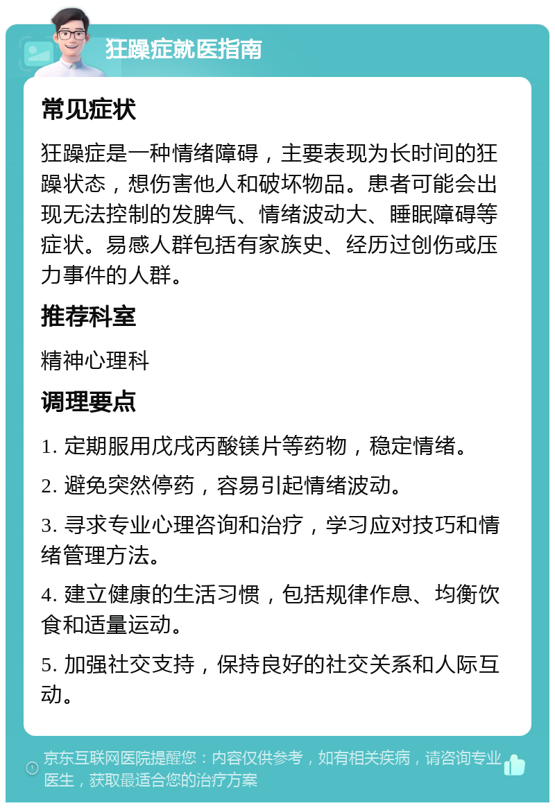 狂躁症就医指南 常见症状 狂躁症是一种情绪障碍，主要表现为长时间的狂躁状态，想伤害他人和破坏物品。患者可能会出现无法控制的发脾气、情绪波动大、睡眠障碍等症状。易感人群包括有家族史、经历过创伤或压力事件的人群。 推荐科室 精神心理科 调理要点 1. 定期服用戊戌丙酸镁片等药物，稳定情绪。 2. 避免突然停药，容易引起情绪波动。 3. 寻求专业心理咨询和治疗，学习应对技巧和情绪管理方法。 4. 建立健康的生活习惯，包括规律作息、均衡饮食和适量运动。 5. 加强社交支持，保持良好的社交关系和人际互动。