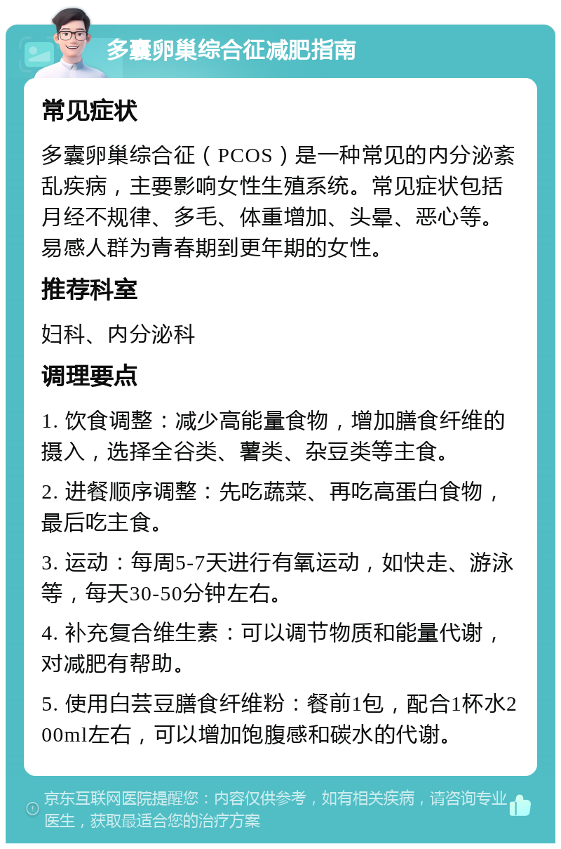 多囊卵巢综合征减肥指南 常见症状 多囊卵巢综合征（PCOS）是一种常见的内分泌紊乱疾病，主要影响女性生殖系统。常见症状包括月经不规律、多毛、体重增加、头晕、恶心等。易感人群为青春期到更年期的女性。 推荐科室 妇科、内分泌科 调理要点 1. 饮食调整：减少高能量食物，增加膳食纤维的摄入，选择全谷类、薯类、杂豆类等主食。 2. 进餐顺序调整：先吃蔬菜、再吃高蛋白食物，最后吃主食。 3. 运动：每周5-7天进行有氧运动，如快走、游泳等，每天30-50分钟左右。 4. 补充复合维生素：可以调节物质和能量代谢，对减肥有帮助。 5. 使用白芸豆膳食纤维粉：餐前1包，配合1杯水200ml左右，可以增加饱腹感和碳水的代谢。