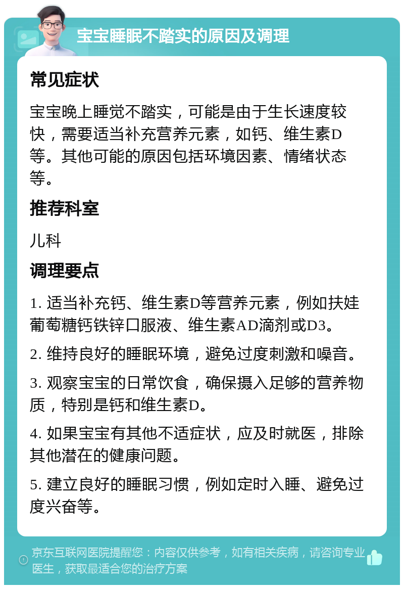 宝宝睡眠不踏实的原因及调理 常见症状 宝宝晚上睡觉不踏实，可能是由于生长速度较快，需要适当补充营养元素，如钙、维生素D等。其他可能的原因包括环境因素、情绪状态等。 推荐科室 儿科 调理要点 1. 适当补充钙、维生素D等营养元素，例如扶娃葡萄糖钙铁锌口服液、维生素AD滴剂或D3。 2. 维持良好的睡眠环境，避免过度刺激和噪音。 3. 观察宝宝的日常饮食，确保摄入足够的营养物质，特别是钙和维生素D。 4. 如果宝宝有其他不适症状，应及时就医，排除其他潜在的健康问题。 5. 建立良好的睡眠习惯，例如定时入睡、避免过度兴奋等。