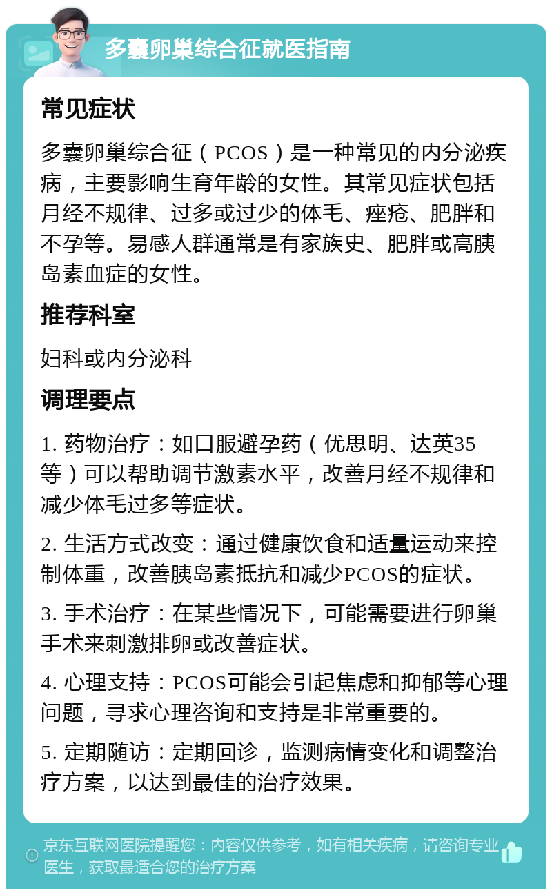 多囊卵巢综合征就医指南 常见症状 多囊卵巢综合征（PCOS）是一种常见的内分泌疾病，主要影响生育年龄的女性。其常见症状包括月经不规律、过多或过少的体毛、痤疮、肥胖和不孕等。易感人群通常是有家族史、肥胖或高胰岛素血症的女性。 推荐科室 妇科或内分泌科 调理要点 1. 药物治疗：如口服避孕药（优思明、达英35等）可以帮助调节激素水平，改善月经不规律和减少体毛过多等症状。 2. 生活方式改变：通过健康饮食和适量运动来控制体重，改善胰岛素抵抗和减少PCOS的症状。 3. 手术治疗：在某些情况下，可能需要进行卵巢手术来刺激排卵或改善症状。 4. 心理支持：PCOS可能会引起焦虑和抑郁等心理问题，寻求心理咨询和支持是非常重要的。 5. 定期随访：定期回诊，监测病情变化和调整治疗方案，以达到最佳的治疗效果。