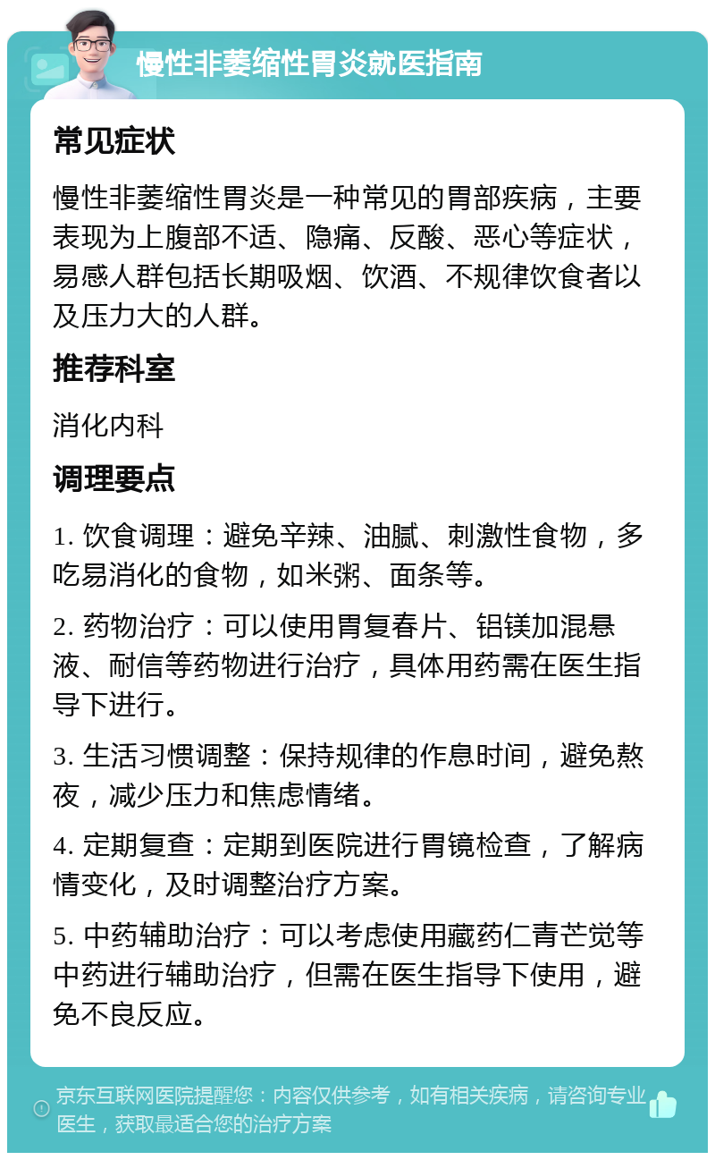 慢性非萎缩性胃炎就医指南 常见症状 慢性非萎缩性胃炎是一种常见的胃部疾病，主要表现为上腹部不适、隐痛、反酸、恶心等症状，易感人群包括长期吸烟、饮酒、不规律饮食者以及压力大的人群。 推荐科室 消化内科 调理要点 1. 饮食调理：避免辛辣、油腻、刺激性食物，多吃易消化的食物，如米粥、面条等。 2. 药物治疗：可以使用胃复春片、铝镁加混悬液、耐信等药物进行治疗，具体用药需在医生指导下进行。 3. 生活习惯调整：保持规律的作息时间，避免熬夜，减少压力和焦虑情绪。 4. 定期复查：定期到医院进行胃镜检查，了解病情变化，及时调整治疗方案。 5. 中药辅助治疗：可以考虑使用藏药仁青芒觉等中药进行辅助治疗，但需在医生指导下使用，避免不良反应。