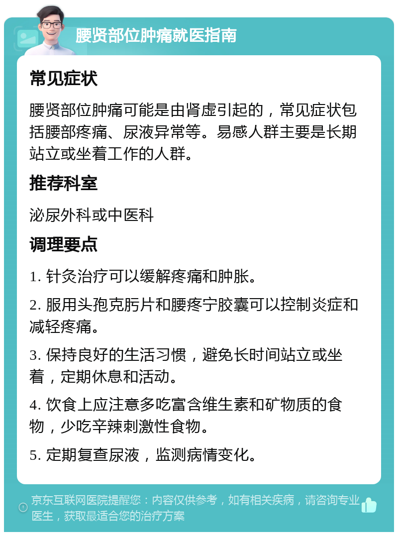 腰贤部位肿痛就医指南 常见症状 腰贤部位肿痛可能是由肾虚引起的，常见症状包括腰部疼痛、尿液异常等。易感人群主要是长期站立或坐着工作的人群。 推荐科室 泌尿外科或中医科 调理要点 1. 针灸治疗可以缓解疼痛和肿胀。 2. 服用头孢克肟片和腰疼宁胶囊可以控制炎症和减轻疼痛。 3. 保持良好的生活习惯，避免长时间站立或坐着，定期休息和活动。 4. 饮食上应注意多吃富含维生素和矿物质的食物，少吃辛辣刺激性食物。 5. 定期复查尿液，监测病情变化。