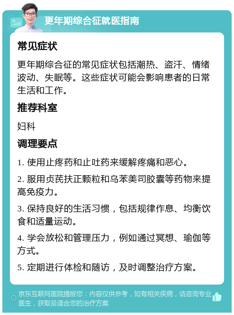 更年期综合征就医指南 常见症状 更年期综合征的常见症状包括潮热、盗汗、情绪波动、失眠等。这些症状可能会影响患者的日常生活和工作。 推荐科室 妇科 调理要点 1. 使用止疼药和止吐药来缓解疼痛和恶心。 2. 服用贞芪扶正颗粒和乌苯美司胶囊等药物来提高免疫力。 3. 保持良好的生活习惯，包括规律作息、均衡饮食和适量运动。 4. 学会放松和管理压力，例如通过冥想、瑜伽等方式。 5. 定期进行体检和随访，及时调整治疗方案。