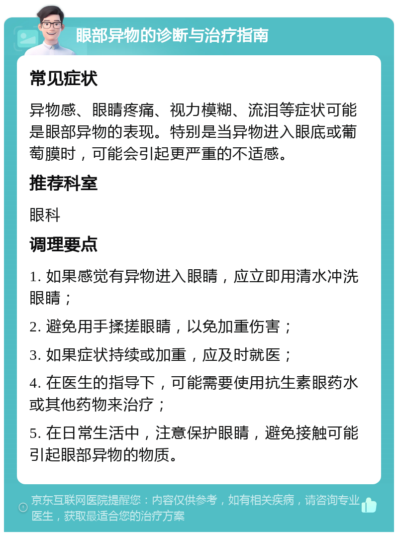 眼部异物的诊断与治疗指南 常见症状 异物感、眼睛疼痛、视力模糊、流泪等症状可能是眼部异物的表现。特别是当异物进入眼底或葡萄膜时，可能会引起更严重的不适感。 推荐科室 眼科 调理要点 1. 如果感觉有异物进入眼睛，应立即用清水冲洗眼睛； 2. 避免用手揉搓眼睛，以免加重伤害； 3. 如果症状持续或加重，应及时就医； 4. 在医生的指导下，可能需要使用抗生素眼药水或其他药物来治疗； 5. 在日常生活中，注意保护眼睛，避免接触可能引起眼部异物的物质。