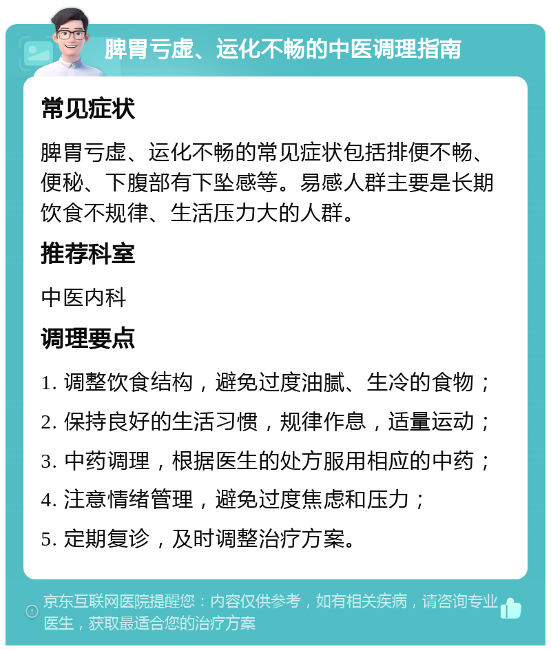 脾胃亏虚、运化不畅的中医调理指南 常见症状 脾胃亏虚、运化不畅的常见症状包括排便不畅、便秘、下腹部有下坠感等。易感人群主要是长期饮食不规律、生活压力大的人群。 推荐科室 中医内科 调理要点 1. 调整饮食结构，避免过度油腻、生冷的食物； 2. 保持良好的生活习惯，规律作息，适量运动； 3. 中药调理，根据医生的处方服用相应的中药； 4. 注意情绪管理，避免过度焦虑和压力； 5. 定期复诊，及时调整治疗方案。