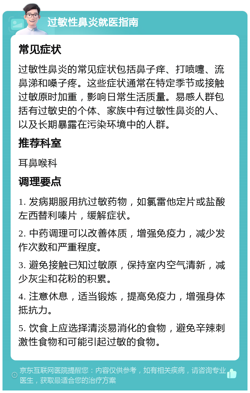 过敏性鼻炎就医指南 常见症状 过敏性鼻炎的常见症状包括鼻子痒、打喷嚏、流鼻涕和嗓子疼。这些症状通常在特定季节或接触过敏原时加重，影响日常生活质量。易感人群包括有过敏史的个体、家族中有过敏性鼻炎的人、以及长期暴露在污染环境中的人群。 推荐科室 耳鼻喉科 调理要点 1. 发病期服用抗过敏药物，如氯雷他定片或盐酸左西替利嗪片，缓解症状。 2. 中药调理可以改善体质，增强免疫力，减少发作次数和严重程度。 3. 避免接触已知过敏原，保持室内空气清新，减少灰尘和花粉的积累。 4. 注意休息，适当锻炼，提高免疫力，增强身体抵抗力。 5. 饮食上应选择清淡易消化的食物，避免辛辣刺激性食物和可能引起过敏的食物。