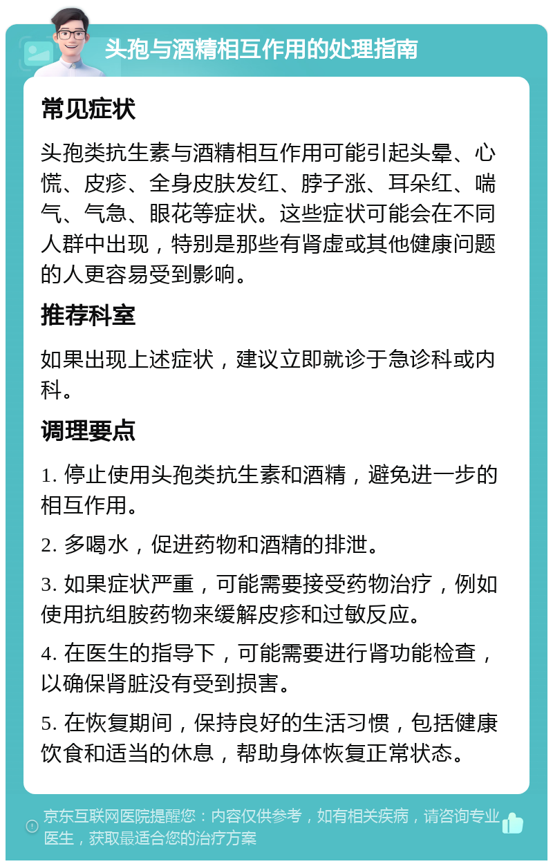 头孢与酒精相互作用的处理指南 常见症状 头孢类抗生素与酒精相互作用可能引起头晕、心慌、皮疹、全身皮肤发红、脖子涨、耳朵红、喘气、气急、眼花等症状。这些症状可能会在不同人群中出现，特别是那些有肾虚或其他健康问题的人更容易受到影响。 推荐科室 如果出现上述症状，建议立即就诊于急诊科或内科。 调理要点 1. 停止使用头孢类抗生素和酒精，避免进一步的相互作用。 2. 多喝水，促进药物和酒精的排泄。 3. 如果症状严重，可能需要接受药物治疗，例如使用抗组胺药物来缓解皮疹和过敏反应。 4. 在医生的指导下，可能需要进行肾功能检查，以确保肾脏没有受到损害。 5. 在恢复期间，保持良好的生活习惯，包括健康饮食和适当的休息，帮助身体恢复正常状态。