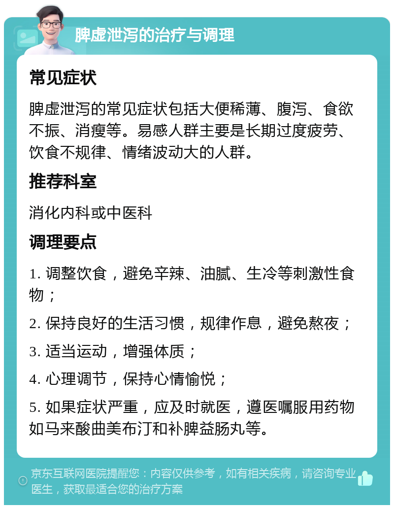 脾虚泄泻的治疗与调理 常见症状 脾虚泄泻的常见症状包括大便稀薄、腹泻、食欲不振、消瘦等。易感人群主要是长期过度疲劳、饮食不规律、情绪波动大的人群。 推荐科室 消化内科或中医科 调理要点 1. 调整饮食，避免辛辣、油腻、生冷等刺激性食物； 2. 保持良好的生活习惯，规律作息，避免熬夜； 3. 适当运动，增强体质； 4. 心理调节，保持心情愉悦； 5. 如果症状严重，应及时就医，遵医嘱服用药物如马来酸曲美布汀和补脾益肠丸等。